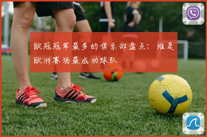 欧冠冠军最多的俱乐部盘点：谁是欧洲赛场最成功球队