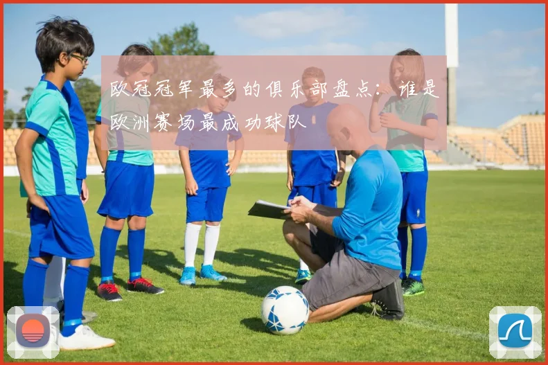 欧冠冠军最多的俱乐部盘点：谁是欧洲赛场最成功球队