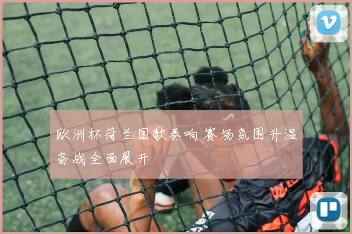 欧洲杯荷兰国歌奏响 赛场氛围升温备战全面展开