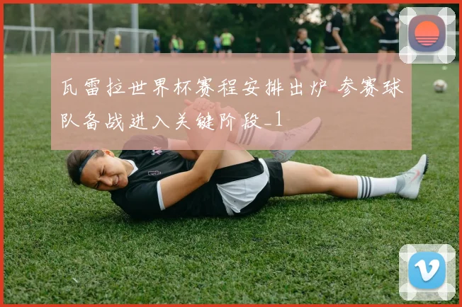 瓦雷拉世界杯赛程安排出炉 参赛球队备战进入关键阶段_1