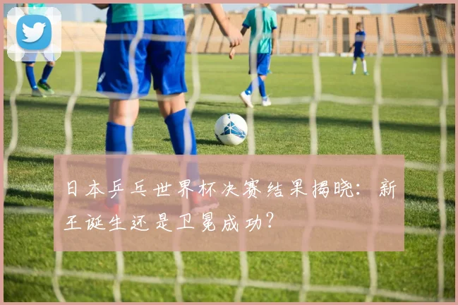 日本乒乓世界杯决赛结果揭晓：新王诞生还是卫冕成功？