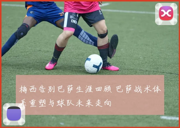 梅西告别巴萨生涯回顾 巴萨战术体系重塑与球队未来走向