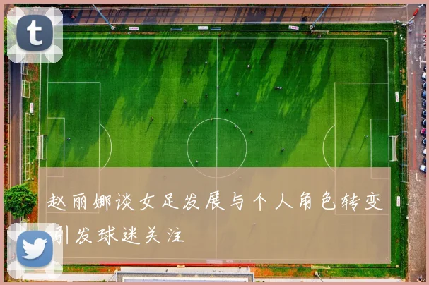 赵丽娜谈女足发展与个人角色转变 引发球迷关注