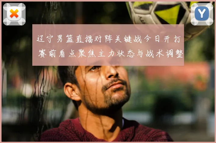 辽宁男篮直播对阵关键战今日开打 赛前看点聚焦主力状态与战术调整