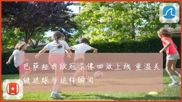 巴萨经典欧冠录像回放上线 重温关键进球与逆转瞬间