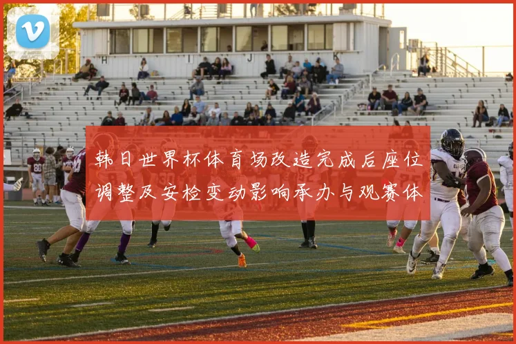 韩日世界杯体育场改造完成后座位调整及安检变动影响承办与观赛体验