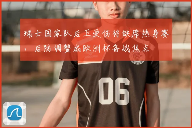 瑞士国家队后卫受伤将缺席热身赛，后防调整成欧洲杯备战焦点