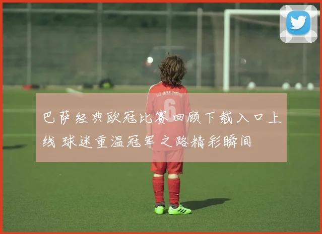巴萨经典欧冠比赛回顾下载入口上线 球迷重温冠军之路精彩瞬间