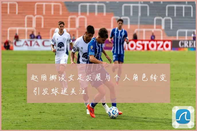 赵丽娜谈女足发展与个人角色转变 引发球迷关注