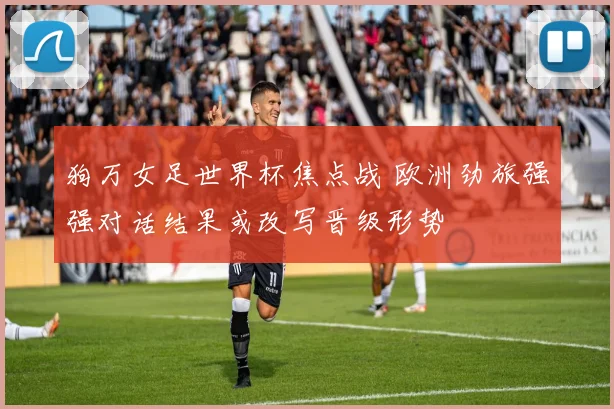 狗万女足世界杯焦点战 欧洲劲旅强强对话结果或改写晋级形势