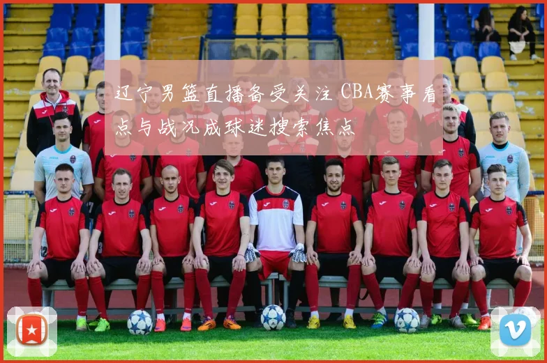 辽宁男篮直播备受关注 CBA赛事看点与战况成球迷搜索焦点