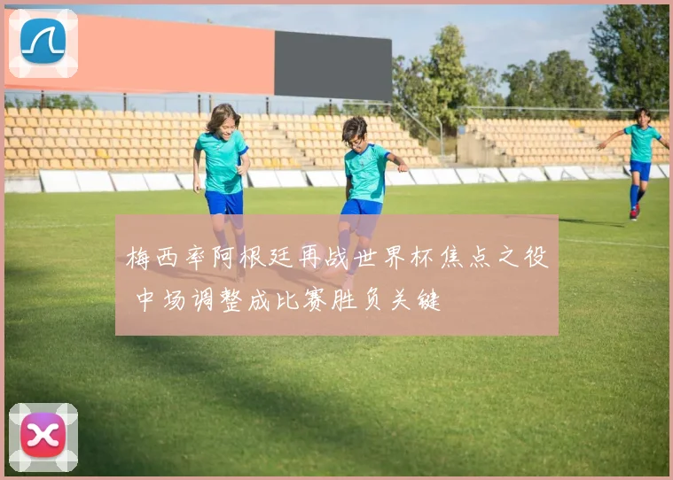 梅西率阿根廷再战世界杯焦点之役 中场调整成比赛胜负关键