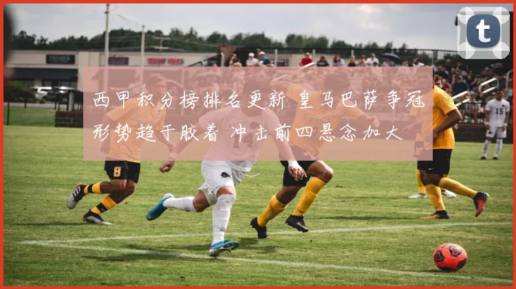 西甲积分榜排名更新 皇马巴萨争冠形势趋于胶着 冲击前四悬念加大
