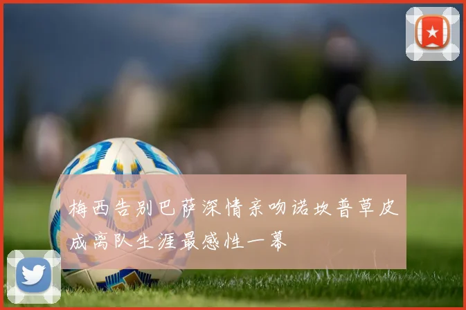 梅西告别巴萨深情亲吻诺坎普草皮成离队生涯最感性一幕