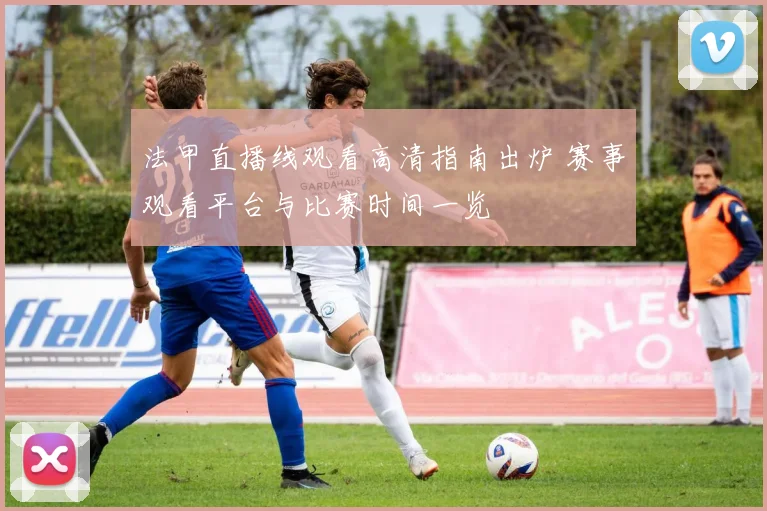 法甲直播线观看高清指南出炉 赛事观看平台与比赛时间一览