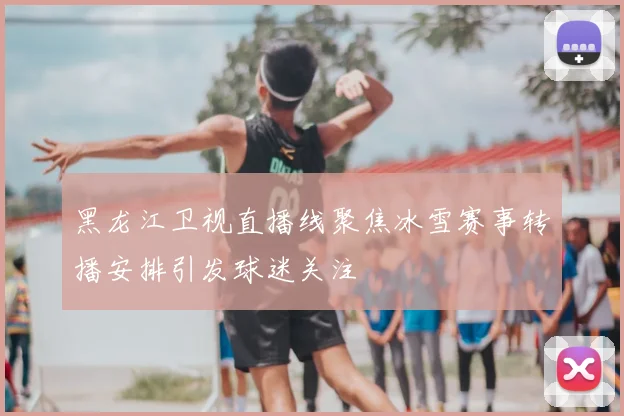 黑龙江卫视直播线聚焦冰雪赛事转播安排引发球迷关注