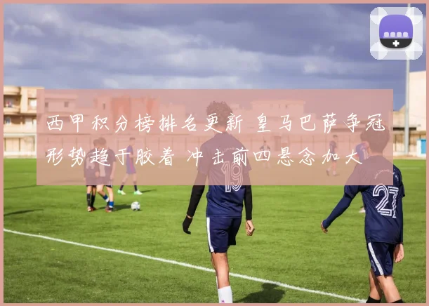 西甲积分榜排名更新 皇马巴萨争冠形势趋于胶着 冲击前四悬念加大
